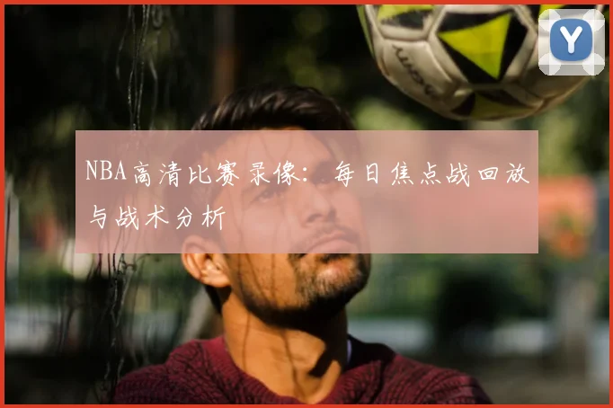 NBA高清比赛录像:每日焦点战回放与战术分析