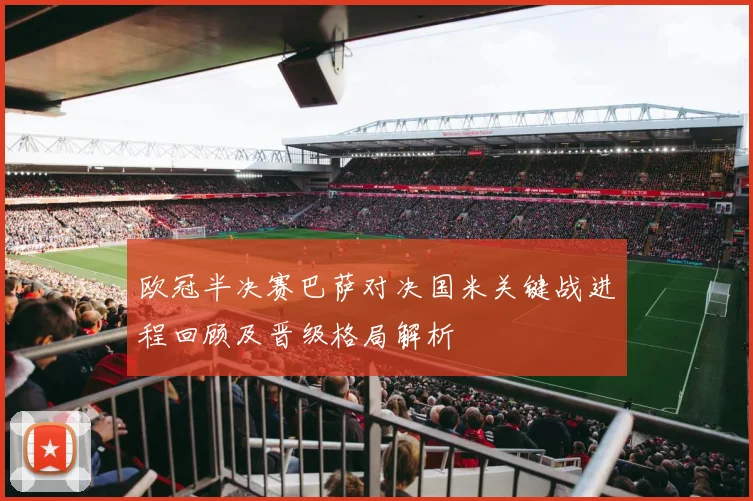 欧冠半决赛巴萨对决国米关键战进程回顾及晋级格局解析