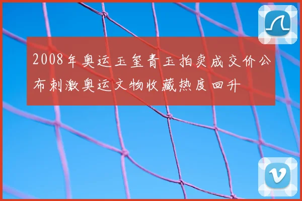 2008年奥运玉玺青玉拍卖成交价公布刺激奥运文物收藏热度回升