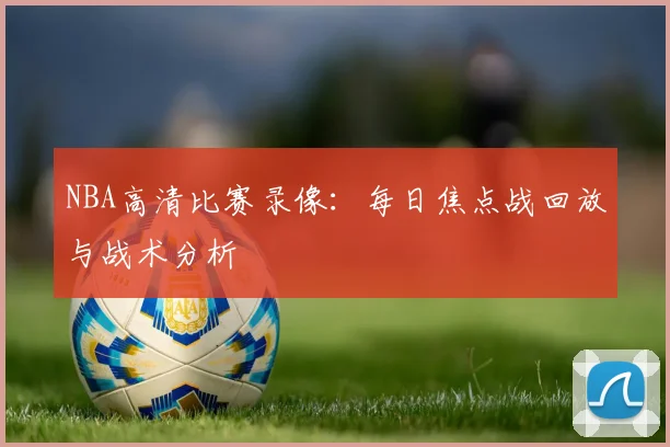 NBA高清比赛录像:每日焦点战回放与战术分析